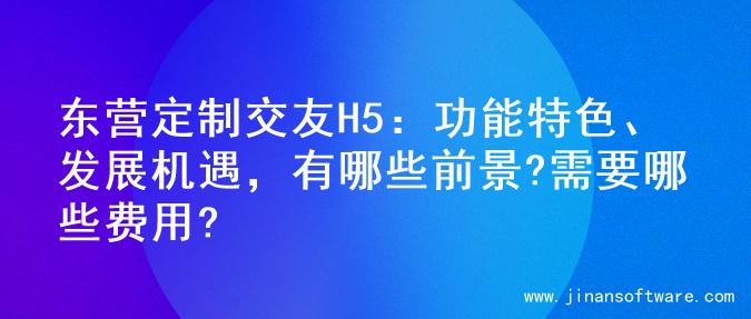 东营定制交友H5：功能特色、发展机遇，有哪些前景?需要哪些费用?