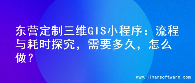 东营定制三维GIS小程序：流程与耗时探究，需要多久，怎么做？