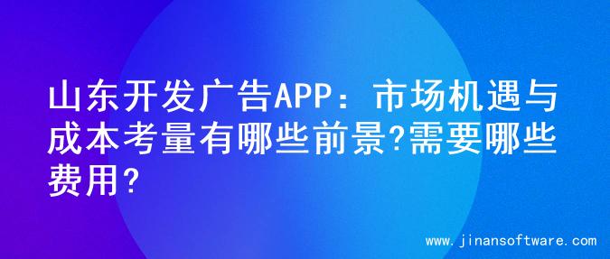 山东开发广告APP：市场机遇与成本考量有哪些前景?需要哪些费用?