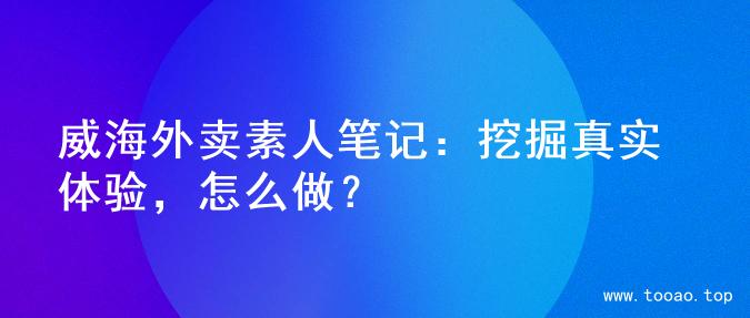 威海外卖素人笔记：挖掘真实体验，怎么做？