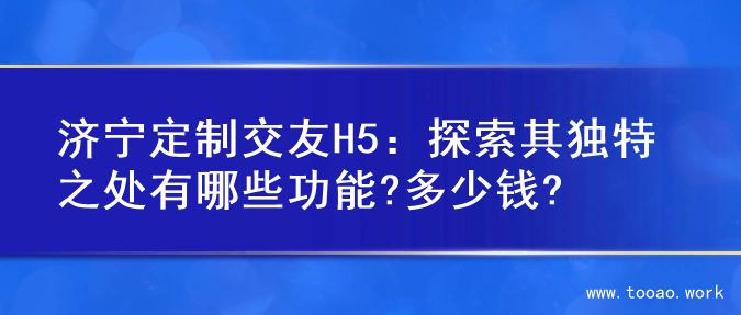 济宁定制交友H5：探索其独特之处有哪些功能?多少钱?