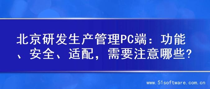 北京研发生产管理PC端：功能、安全、适配，需要注意哪些?