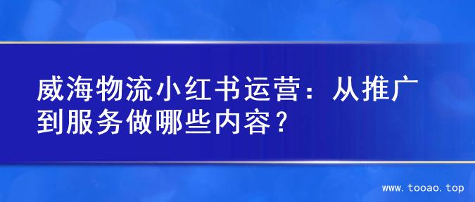 威海物流小红书运营：从推广到服务做哪些内容？