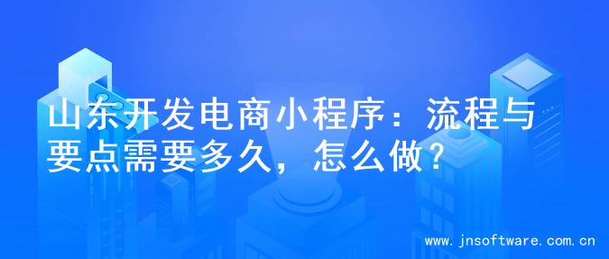 山东开发电商小程序：流程与要点需要多久，怎么做？