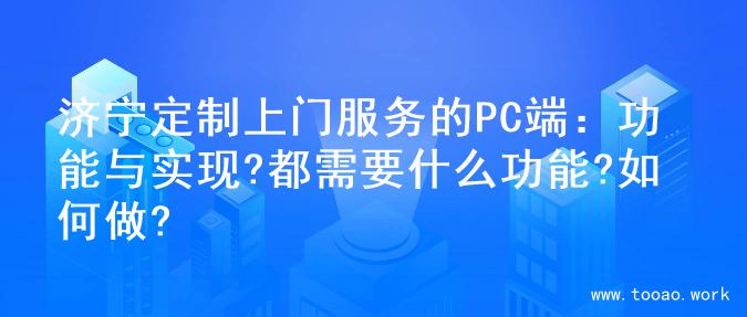 济宁定制上门服务的PC端：功能与实现?都需要什么功能?如何做?