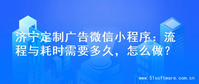 济宁定制广告微信小程序：流程与耗时需要多久，怎么做？