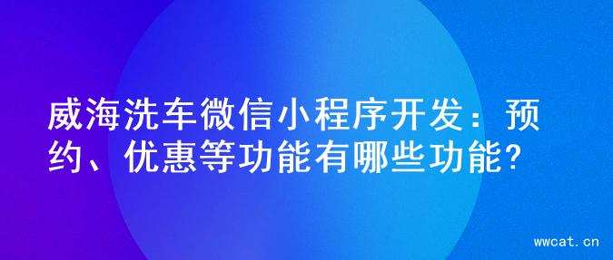 威海洗车微信小程序开发：预约、优惠等功能有哪些功能?