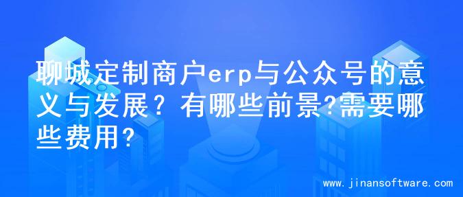 聊城定制商户erp与公众号的意义与发展？有哪些前景?需要哪些费用?