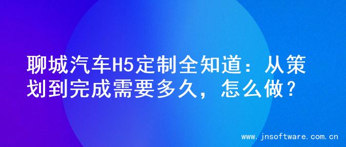 聊城汽车H5定制全知道：从策划到完成需要多久，怎么做？
