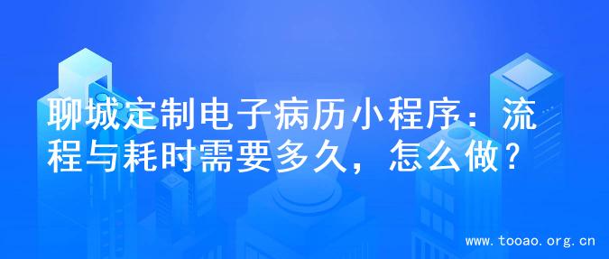 聊城定制电子病历小程序：流程与耗时需要多久，怎么做？