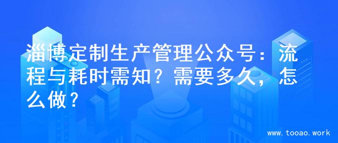 淄博定制生产管理公众号：流程与耗时需知？需要多久，怎么做？