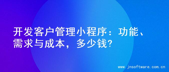 开发客户管理小程序：功能、需求与成本，多少钱?