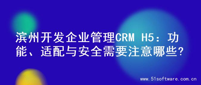 滨州开发企业管理CRM H5：功能、适配与安全需要注意哪些?