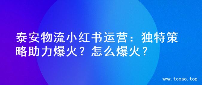 泰安物流小红书运营：独特策略助力爆火？怎么爆火？