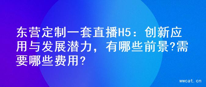 东营定制一套直播H5：创新应用与发展潜力，有哪些前景?需要哪些费用?