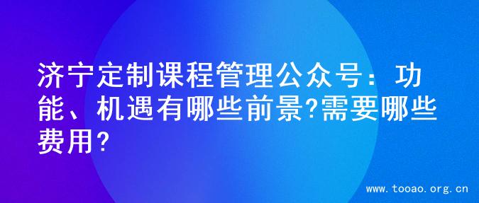 济宁定制课程管理公众号：功能、机遇有哪些前景?需要哪些费用?