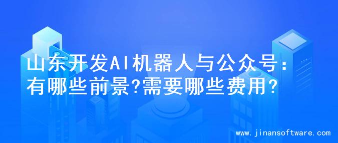 山东开发AI机器人与公众号：有哪些前景?需要哪些费用?