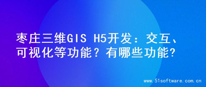 枣庄三维GIS H5开发：交互、可视化等功能？有哪些功能?