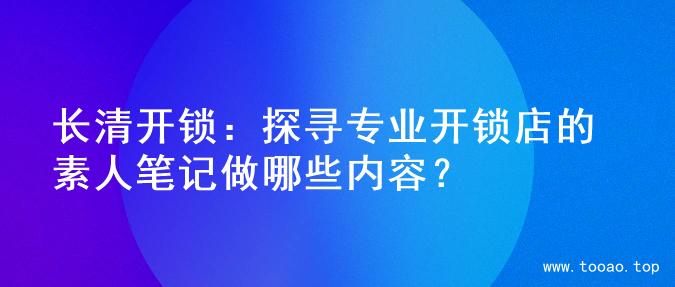 长清开锁：探寻专业开锁店的素人笔记做哪些内容？