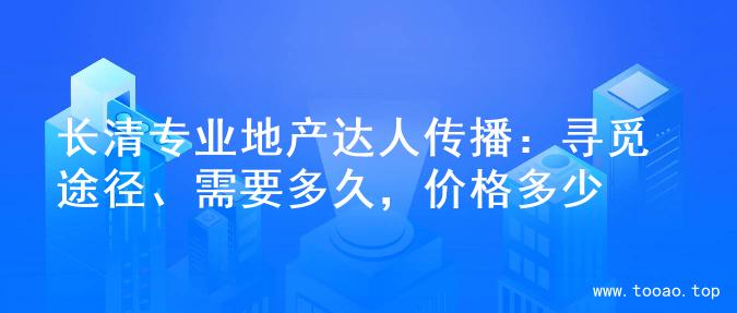 长清专业地产达人传播：寻觅途径、需要多久，价格多少