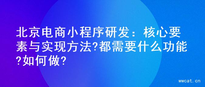 北京电商小程序研发：核心要素与实现方法?都需要什么功能?如何做?