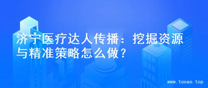 济宁医疗达人传播：挖掘资源与精准策略怎么做？