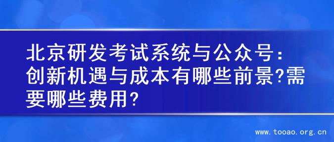 北京研发考试系统与公众号：创新机遇与成本有哪些前景?需要哪些费用?