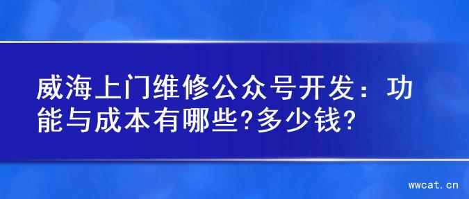 威海上门维修公众号开发：功能与成本有哪些?多少钱?
