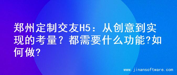 郑州定制交友H5：从创意到实现的考量？都需要什么功能?如何做?