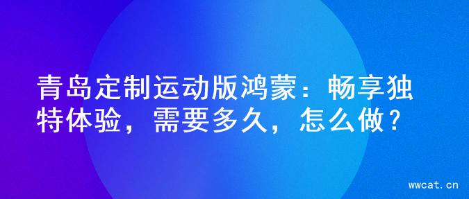 青岛定制运动版鸿蒙：畅享独特体验，需要多久，怎么做？