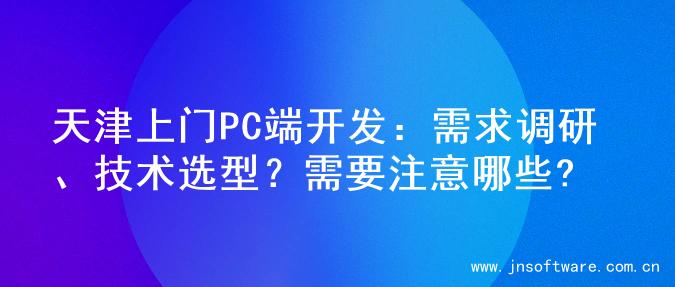 天津上门PC端开发：需求调研、技术选型？需要注意哪些?
