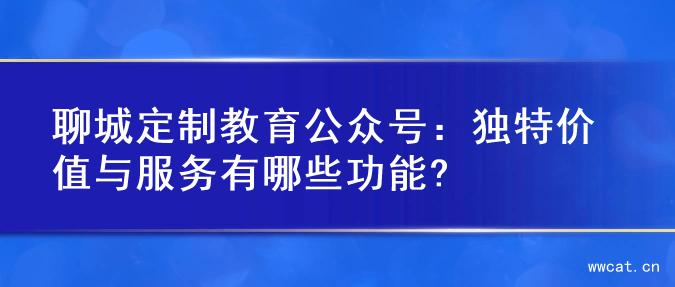 聊城定制教育公众号：独特价值与服务有哪些功能?