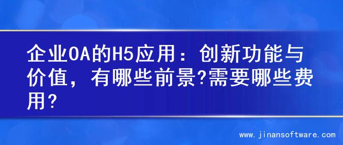 企业OA的H5应用：创新功能与价值，有哪些前景?需要哪些费用?