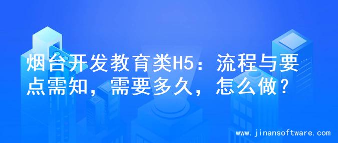 烟台开发教育类H5：流程与要点需知，需要多久，怎么做？