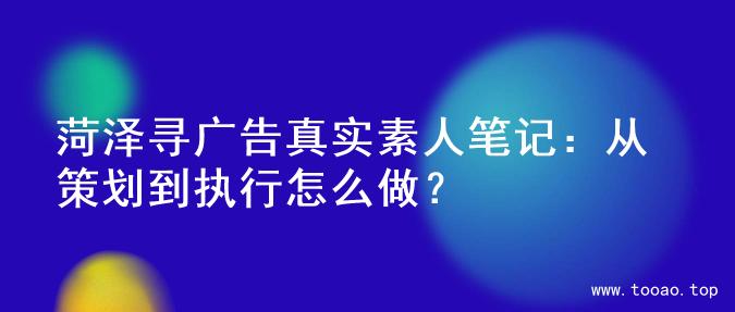 菏泽寻广告真实素人笔记：从策划到执行怎么做？