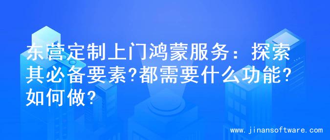 东营定制上门鸿蒙服务：探索其必备要素?都需要什么功能?如何做?