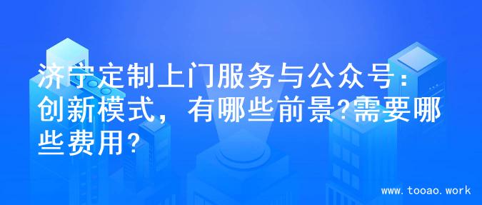 济宁定制上门服务与公众号：创新模式，有哪些前景?需要哪些费用?