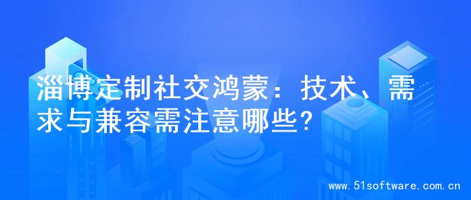 淄博定制社交鸿蒙：技术、需求与兼容需注意哪些?
