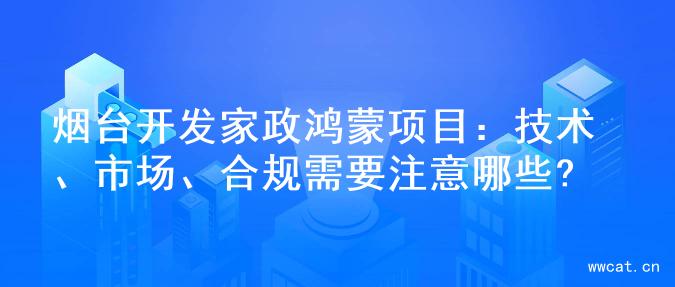 烟台开发家政鸿蒙项目：技术、市场、合规需要注意哪些?