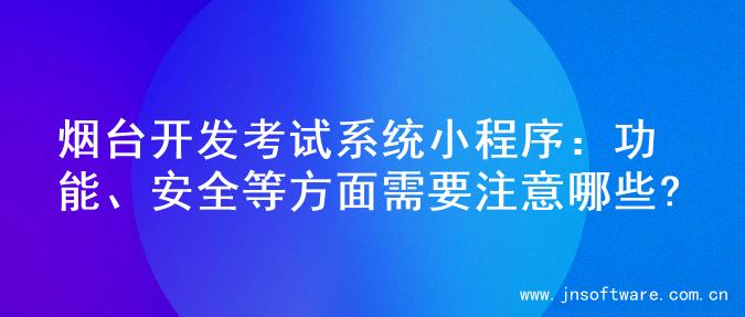 烟台开发考试系统小程序：功能、安全等方面需要注意哪些?