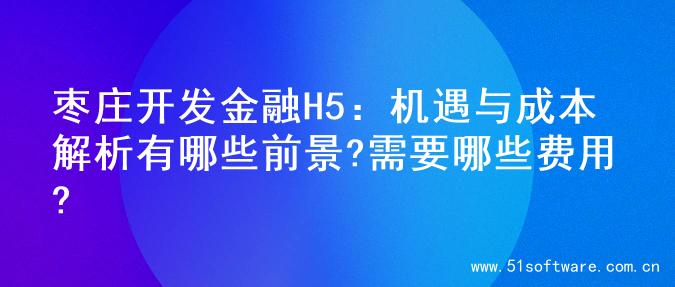 枣庄开发金融H5：机遇与成本解析有哪些前景?需要哪些费用?