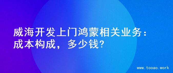 威海开发上门鸿蒙相关业务：成本构成，多少钱?