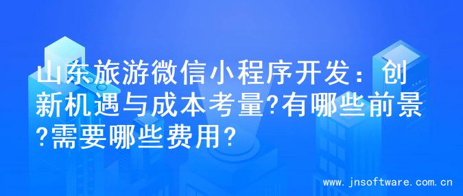 山东旅游微信小程序开发：创新机遇与成本考量?有哪些前景?需要哪些费用?