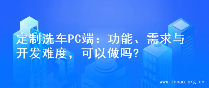 定制洗车PC端：功能、需求与开发难度，可以做吗?
