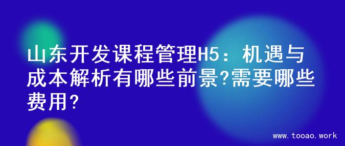 山东开发课程管理H5：机遇与成本解析有哪些前景?需要哪些费用?
