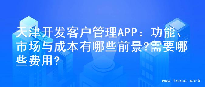 天津开发客户管理APP：功能、市场与成本有哪些前景?需要哪些费用?