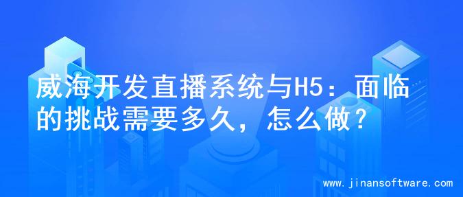 威海开发直播系统与H5：面临的挑战需要多久，怎么做？