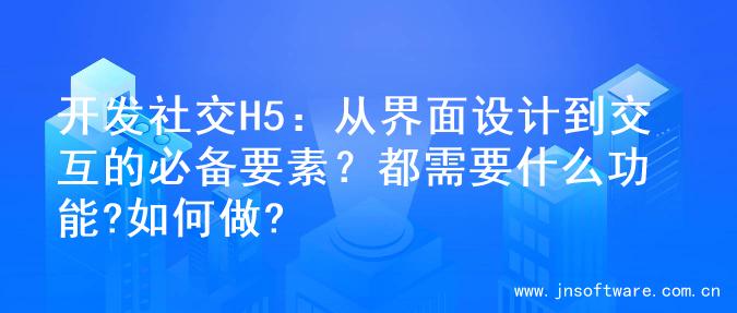 开发社交H5：从界面设计到交互的必备要素？都需要什么功能?如何做?