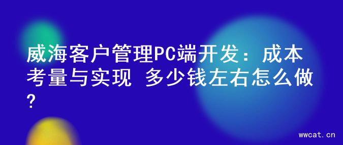 威海客户管理PC端开发：成本考量与实现 多少钱左右怎么做?