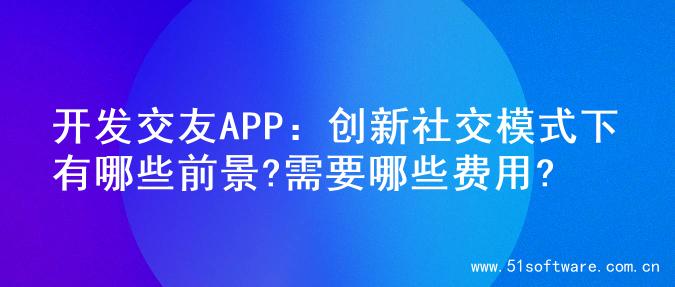 开发交友APP：创新社交模式下有哪些前景?需要哪些费用?